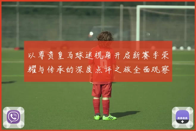 以尊贵皇马球迷视角开启新赛季荣耀与传承的深度点评之旅全面观察